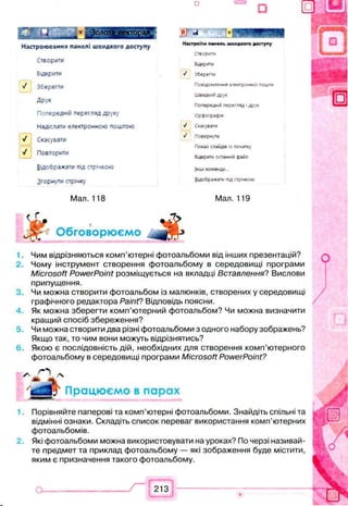 □
Настроювання панелі швидкого доступу
Створити
Відкрити
У Зберегти
Друк
Попередній перегляд друку
Надіслати електронною поштою
У Скасувати
V Повторити
Відображати під стрічкою
Згорнути стрічку
Мал. 118
Pj А - 0
Настроїти панель швидкого доступу
Створити
Викрити
J Зберегти
П овідом лен н я електронної пош ти
ШВИДКіНІ Д рук
Попередні перегляд Ідрук
О рф ограф ія
>/ Скасувати
у/ Поверну
П оказ слайдів із початку
Відкрити останній файл
Інші команд*»
В ідображ ати під стрічкою
Мал. 119
^ѵ- Обговорюємо
1.
2 .
3.
4.
5.
6.
Чим відрізняються комп’ютерні фотоальбоми від інших презентацій?
Чому інструмент створення фотоальбому в середовищі програми
Microsoft PowerPoint розміщується на вкладці Вставлення? Вислови
припущення.
Чи можна створити фотоальбом із малюнків, створених у середовищі
графічного редактора РаіпҐ? Відповідь поясни.
Як можна зберегти комп’ютерний фотоальбом? Чи можна визначити
кращий спосіб збереження?
Чи можна створити два різні фотоальбоми з одного набору зображень?
Якщо так, то чим вони можуть відрізнятись?
Якою є послідовність дій, необхідних для створення комп’ютерного
фотоальбому в середовищі програми Microsoft PowerPoint?
* „ О /ч
“ Працюємо в парах
Порівняйте паперові та комп’ютерні фотоальбоми. Знайдіть спільні та
відмінні ознаки. Складіть список переваг використання комп’ютерних
фотоальбомів.
Які фотоальбоми можна використовувати на уроках? По черзі називай­
те предмет та приклад фотоальбому — які зображення буде містити,
яким є призначення такого фотоальбому.
213
 