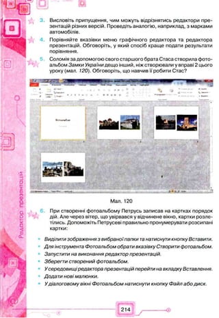 Висловіть припущення, чим можуть відрізнятись редактори пре­
зентацій різних версій. Проведіть аналогію, наприклад, з марками
автомобілів.
Порівняйте вказівки меню графічного редактора та редактора
презентацій. Обговоріть, у який спосіб краще подати результати
порівняння.
Соломія за допомогою свого старшого брата Стаса створила фото­
альбом Замки України дещо інший, ніж створювали у вправі 2 цього
уроку (мал. 120). Обговоріть, що навчив її робити Стас?
Мал. 120
При створенні фотоальбому Петрусь записав на картках порядок
дій. Але через вітер, що увірвався у відчинене вікно, картки розле­
тілись. Допоможіть Петрусеві правильно пронумерувати розсипані
картки:
Виділити зображення з вибраноїпапки танатиснути кнопку Вставити.
Для інструмента Фотоальбом обрати вказівку Створити фотоальбом.
Запустити на виконання редактор презентацій.
Зберегти створений фотоальбом.
Усередовищіредактора презентацій перейти на вкладку Вставлення.
Додати нові малюнки.
Удіалоговому вікні Фотоальбом натиснути кнопку Файл або диск.
 