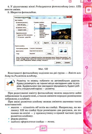 4. У діалоговому вікні Редагування фотоальбому (мал. 122)
ввести зміни.
5. Зберегти фотоальбом.
Редагування фотоальбому
*
Внкт альбому
Вставлення р*ісун«а з:
Файл або Диск...
Вставлення тевсту:
Створити напис
Параиетри рисунка:
Назв* під УСІМА рисунками
УСІ рисунки - уорно-бст
Рисунків в альбомі:
1 Карпати
Горн_Слаесь«
2 к р и м _ ; ° р и
Бм акяа—
3 Коломия
Карпати
4 Сноуборд**
Карпати_Рафтинг
5 Херсоиес_2
Херсонес
Перегляд:
г
Розмітка альбому
Розміиуваниг рисунка: 2 рисунки з заголовком
Форма рамки: Округлений прямокутник
Тема: Вишукана Огяяд...
Зміни, які було внесено до слайде фотоальбому поза залоговим вікном 'Формат фотоальбому*, тая
як фон і анімація слайда, можуть бути втрачені теля натискання кнопки ’ Оновити'. Щоб відновити і*
зміни, у меню “Редагування* виберіть команду ’ Скасувати".
^новиги Скасувати
Мал. 122
Властивості фотоальбому поділено на дві групи — Вміст аль­
бому та Розмітка альбому.
Л Розмітку ти можеш побачити на автомобільних дорогах.
, t Кравці розмічують на тканині місця накладання швів та роз­
різів. Будівельники при закладанні фундаменту будівлі роб­
лять спеціальний каркас — розмітку.
При редагуванні вмісту фотоальбому можна видалити зайві
зображення та додати нові, а також змінити порядок розміщення
зображень в альбомі.
При зміні розмітки альбому можна змінити значення таких
властивостей:
• макет — кількість об’єктів на слайді. Наприклад, на ма­
люнку 122 на слайді буде розміщено два рисунки, як по­
казано на ескізі — у прямокутнику в правій частині групи
розмітки альбому;
• форма рамки',
шаблон оформлення слайда — тема.
 