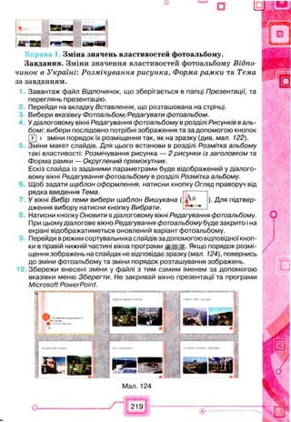 н 0 3 * 4 &Aeem
А ї 5 3 * ч ' Ч
Зміна значень властивостей фотоальбому.
Завдання. Зміни значення властивостей фотоальбому Відпо­
чинок в Україні: Розмічування рисунка, Форма рамки та Тема
за завданням.
Завантаж файл В ід п о ч и н о к , що зберігається в папці Презентації, та
переглянь презентацію.
Перейди на вкладку Вставлення, що розташована на стрічці.
Вибери вказівку Фотоальбом/Редагувати фотоальбом.
У діалоговому вікні Редагування фотоальбому в розділі Рисунків в аль­
бомі: вибери послідовно потрібні зображення та за допомогою кнопок
(Т) » зміни порядокїх розміщення так, як на зразку (див. мал. 122).
Зміни макет слайдів. Для цього встанови в розділі Розмітка альбому
такі властивості: Розмічування рисунка — 2 рисунки із заголовком та
Форма рамки — Округлений прямокутник.
Ескіз слайда із заданими параметрами буде відображений у діалого­
вому вікні Редагування фотоальбому в розділі Розмітка альбому.
Щоб задати шаблон оформлення, натисни кнопку Огляд праворуч від
рядка введення Тема.
У вікні Вибір теми вибери шаблон Вишукана (
дження вибору натисни кнопку Вибрати.
). Для підтвер-
Натисни кнопку Оновити в діалоговому вікні Редагування фотоальбому.
При цьому діалогове вікно Редагування фотоальбому буде закрито і на
екрані відображатиметься оновлений варіант фотоальбому.
Перейди в режим сортувальника слайдів за допомогою відповідної кноп­
ки в правій нижній частині вікна програми Якщо порядок розмі­
щення зображень на слайдах не відповідає зразку (мал. 124), повернись
до зміни фотоальбому та зміни порядок розташування зображень.
Збережи внесені зміни у файлі з тим самим іменем за допомогою
вказівки меню Зберегти. Не закривай вікно презентації та програми
Microsoft PowerPoint.
Мал. 124
219
 