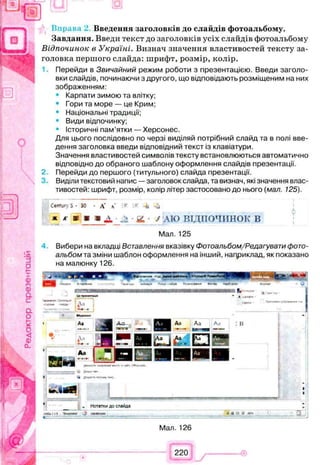 Введення заголовків до слайдів фотоальбому.
Завдання. Введи текст до заголовків усіх слайдів фотоальбому
Відпочинок в Україні. Визнач значення властивостей тексту за­
головка першого слайда: шрифт, розмір, колір.
Перейди в Звичайний режим роботи з презентацією. Введи заголо­
вки слайдів, починаючи з другого, що відповідають розміщеним на них
зображенням:
• Карпати зимою та влітку;
• Гори та море — це Крим;
• Національні традиції;
• Види відпочинку;
• Історичні пам'ятки — Херсонес.
Для цього послідовно по черзі виділяй потрібний слайд та в полі вве­
дення заголовка введи відповідний текст із клавіатури.
Значення властивостей символів тексту встановлюються автоматично
відповідно до обраного шаблону оформлення слайдів презентації.
2 Перейди до першого (титульного) слайда презентації.
Виділи текстовий напис —заголовок слайда, та визнач, які значення влас­
тивостей: шрифт, розмір, колір літер застосовано до нього (мал. 125).
Century S • ЗО • А* а' - - -±і -іі
* К т 9 & 2 . у АЮ ВІДПОЧИНОК В
Мал. 125
Вибери на вкладці Вставлення вказівку Фотоальбом/Редагувати фото­
альбом та зміни шаблон оформлення на інший, наприклад, як показано
на малюнку 126.
„ Нотатки до слайда
Чщиг ‘J к » ая ______________________________________ Л м а ю » : І,_________•_ ІЗ
Мал. 126
220
 