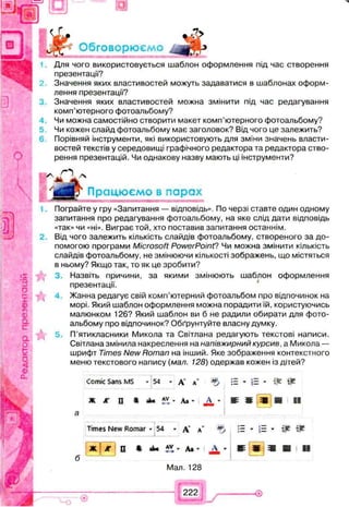 : к
Обговорюємо
Для чого використовується шаблон оформлення під час створення
презентації?
Значення яких властивостей можуть задаватися в шаблонах оформ­
лення презентації?
Значення яких властивостей можна змінити під час редагування
комп’ютерного фотоальбому?
Чи можна самостійно створити макет комп’ютерного фотоальбому?
Чи кожен слайд фотоальбому має заголовок? Від чого це залежить?
6 Порівняй інструменти, які використовують для зміни значень власти­
востей текстів у середовищі графічного редактора та редактора ство­
рення презентацій. Чи однакову назву мають ці інструменти?
'д Г Працюємо в парах
Пограйте у гру «Запитання — відповідь». По черзі ставте один одному
запитання про редагування фотоальбому, на яке слід дати відповідь
«так» чи «ні». Виграє той, хто поставив запитання останнім.
2. Від чого залежить кількість слайдів фотоальбому, створеного за до­
помогою програми Microsoft PowerPoint? Чи можна змінити кількість
слайдів фотоальбому, не змінюючи кількості зображень, що містяться
в ньому? Якщо так, то як це зробити?
3. Назвіть причини, за якими змінюють шаблон оформлення
презентації.
Жанна редагує свій комп’ютерний фотоальбом про відпочинок на
морі. Який шаблон оформлення можна порадити їй, користуючись
малюнком 126? Який шаблон ви б не радили обирати для фото­
альбому про відпочинок? Обґрунтуйте власну думку.
 5. П’ятикласники Микола та Світлана редагують текстові написи.
Світлана змінила накреслення на напівжирний курсив, а Микола —
шрифт Times New Roman на інший. Яке зображення контекстного
меню текстового напису (мал. 128) одержав кожен із дітей?
Comic Sans MS * 54 * д* л’ := » і = » т т
Ж АГ П » Д і' Д * ш ш ш т ї ї
Times New Romar -5 4 * А' л’ . :Е - ■= - Щ
б
Ж ) Ж S • аЬ« ’ Аж - А - Ш і
Мал. 128
Ш Ш і !
222
 