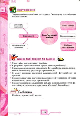 Повторюємо
Обери один із фотоальбомів цього уроку. Склади усну розповідь про
нього за схемою.
Змінюють
значення
Властивості
Комп’ютерний
альбом
/
Макет слайда
— j —
Використовують
т
Встановлюють Шаблон
значення оформлення
, ... J
Оціни свої знання та вміння
/ Я розумію, що таке макет слайда.
У Я розумію, що таке шаблон оформлення презентації.
У Я знаю, значення яких параметрів фотоальбому можна зміню­
вати в середовищі редактора презентацій.
> Я можу змінити значення властивостей фотоальбому за
зразком.
•/ Я можу визначити значення властивостей текстових об’єктів
в середовищі редактора презентацій.
V Я можу описати послідовність дій для зміни властивостей фо­
тоальбому в середовищі програми Microsoft PowerPoint.
Сло&иичок
Шаблон, презентації, макет.
 