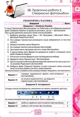 Практична робота 5.
Створюємо фотоальбом
ТЕОРЕТИЧНА ЧАСТИНА
Завдання Бали
Завдання 1. Символи України
У папці ПрезентацїїФотоальбоми на Робочому столі Даринка відкрила
файл Символи України та зробила висновок, що це — фотоальбом.
При цьому дівчинка написала такий список вказівок:
1. Вибрати вказівку меню Пуск / Усі Програми / Microsoft Office /
Microsoft PowerPoint 2010.
2. На слайдах презентації розміщено лише зображення та текстові
написи.
3. Вибрати вказівку меню Відкрити.
4. На слайдах презентації розміщені фотографії.
5. Заголовок вікна програми містить слово Фотоальбом.
6. У діалоговому вікні Відкриття документа знайти у вказаній папці
файл Символи України.
7. Натиснути кнопку Відкрити для підтвердження вибору.
8. Відкрити папку Презентації  Фотоальбоми.
9. Для інструмента Фотоальбом вкладки Вставлення на стрічці доступ­
на вказівка Редагувати фотоальбом.
10. Вибрати файл Символи України та двічі клацнути лівою кнопкою
миші на значку файла для його завантаження.
Запиши в зошиту правильному порядку номери тверджень, які пояснюють:
------------------- ------ --------------- :--------------------------------1 іj — “
Варіант 1
... --------- - — -------- - ■
порядок відкривання файла комп’ютерного
фотоальбому
------------------------------
3
Варіант 2
як можна переконатися, що відкрита
презентація є фотоальбомом
3
Завдання 2. Інструменти
Склади список інструментів, винесених на панель швидкого доступу,
Б
1 2 3 4 5 6
які можна використати для виконання такого завдання:
_ --
Варіант 1 робота з файлом комп’ютерного фотоальбому 2
Варіант 2 робота з об’єктами фотоальбому 2
 