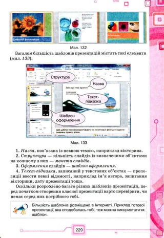 *
<5> '
□ u
Мал. 132
Загалом більшість шаблонів презентацій містять такі елементи
(мал. 133):
Мал. 133
1. Назва, пов’язана із певною темою, наприклад вікторина.
2. Структура — кількість слайдів із визначеними об’єктами
на кожному з них — макети слайдів.
3. Оформлення слайдів — шаблон оформлення.
4. Текст-підказка, записаний у текстових об’єктах — пропо­
зиції ввести певні відомості, наприклад ім’я автора, запитання
вікторини, дату презентації тощо.
Оскільки розроблено багато різних шаблонів презентацій, пе­
ред початком створення власної презентації варто перевірити, чи
немає серед них потрібного тобі.
Більшість шаблонів розміщено в Інтернеті. Приклад готової
презентації, яка сподобалась тобі, теж можна використати як
шаблон.
229
Структура
Назва
Звіт про стан проекту
Текст-
підказка
Шаблон
оформлення
Цей шаблон ножна використовувати я* початковий файл дгя надання
оновлень проекту етапи.
 
