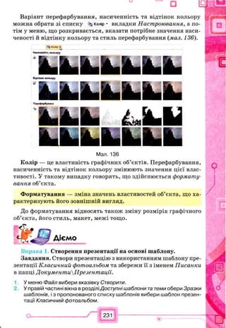 Варіант перефарбування, насиченність та відтінок кольору
можна обрати зі списку ^ колір * вкладки Настроювання, а по­
тім у меню, що розкривається, вказати потрібне значення наси­
ченості й відтінку кольору та стиль перефарбування (мал. 136).
34КШВДjv
Н»<ииеність кольору
k fc ifc ilL b iS b ifLВідтінок кольору
Іїяѣ ш ѣ я Ѣ й ѣ я ѣ я ѣ я
Піріф^ бунш
U L І Л Л І
Мал. 136
Колір — це властивість графічних об’єктів. Перефарбування,
насиченність та відтінок кольору змінюють значення цієї влас­
тивості. У такому випадку говорять, що здійснюється формату­
вання об’єкта.
Форматування — зміна значень властивостей об’єкта, що ха­
рактеризують його зовнішній вигляд.
До форматування відносять також зміну розмірів графічного
об’єкта, його стиль, макет, межі тощо.
Діємо
Створення презентації на основі шаблону.
Завдання. Створи презентацію з використанням шаблону пре­
зентації Класичний фотоальбом та збережи її з іменем Писанки
в папці ДокументиПрезентації.
У меню Файл вибери вказівку Створити.
У правій частині вікна в розділі Доступні шаблони татеми обери Зразки
шаблонів, і з пропонованого списку шаблонів вибери шаблон презен­
тації Класичний фотоальбом.
о_______________ /“ Г г з їі----------------------------------
 