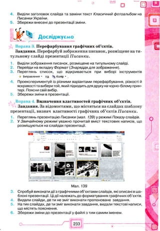 ° о 0
4 Виділи заголовок слайда та заміни текст Класичний фотоальбом на
Писанки України.
5. Збережи внесені до презентації зміни.
Досліджуємо
К п р а в а З Перефарбування графічних об’єктів.
Завдання. Перефарбуй зображення писанок, розміщене на ти­
тульному слайді презентації Писанки.
Виділи зображення писанок, розміщене на титульному слайді.
2. Перейди на вкладку Формат (Знаряддя для зображення).
3. Переглянь список, що відкривається при виборі інструментів
V Виправлення - та Колір * .
Проекспериментуй із різними варіантамиперефарбування, різкості й
яскравості та вибери той, який підходить для друку на чорно-білому прин­
тері. Поясни свій вибір.
5 Збережи зміни в презентації.
Визначення властивостей графічних об’єктів.
Завдання. За відомостями, що містяться на слайдах шаблону
презентації, визнач властивості графічних об’єктів Писанки.
Переглянь презентацію Писанки (мал. 139) у режимі Показу слайдів.
У Звичайному режимі уважно прочитай вміст текстових написів, що
розміщуються на слайдах презентації.
Мал. 139
Спробуй виконати дії з графічними об’єктами слайдів, які описані в ша­
блоні презентації. Ці дії належать до форматування графічних об’єктів.
Видали слайди, де ти не зміг виконати пропоноване завдання.
На тих слайдах, де ти зміг виконати завдання, видали текстові написи,
що містять пояснення.
Збережи зміни до презентації у файлі з тим самим іменем.
 