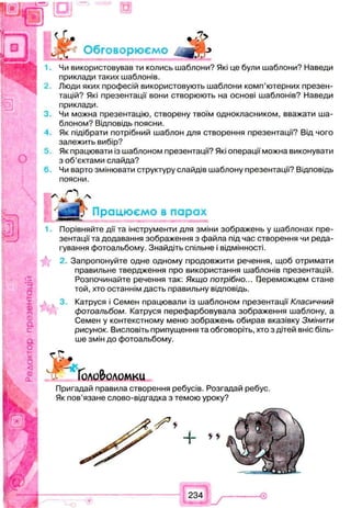 J
Чи використовував ти колись шаблони? Які це були шаблони? Наведи
приклади таких шаблонів.
Люди яких професій використовують шаблони комп’ютерних презен­
тацій? Які презентації вони створюють на основі шаблонів? Наведи
приклади.
Чи можна презентацію, створену твоїм однокласником, вважати ша­
блоном? Відповідь поясни.
Як підібрати потрібний шаблон для створення презентації? Від чого
залежить вибір?
5 Як працювати із шаблоном презентації? Які операції можна виконувати
з об’єктами слайда?
6 . Чи варто змінювати структуру слайдів шаблону презентації? Відповідь
поясни.
Порівняйте дії та інструменти для зміни зображень у шаблонах пре­
зентації та додавання зображення з файла під час створення чи реда­
гування фотоальбому. Знайдіть спільне і відмінності.
2.Запропонуйте одне одному продовжити речення, щоб отримати
правильне твердження про використання шаблонів презентацій.
Розпочинайте речення так: Якщо потрібно... Переможцем стане
той, хто останнім дасть правильну відповідь.
Катруся і Семен працювали із шаблоном презентації Класичний
фотоальбом. Катруся перефарбовувала зображення шаблону, а
Семен у контекстному меню зображень обирав вказівку Змінити
рисунок. Висловіть припущення та обговоріть, хто з дітей вніс біль­
ше змін до фотоальбому.
порох
Пригадай правила створення ребусів. Розгадай ребус.
Як пов’язане слово-відгадка з темою уроку?
234
 