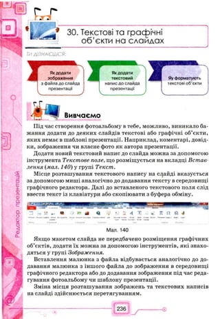 ЗО. Текстові та графічні
об’єкти на слайдах
ТИДІЗНАЄШСЯ:
Вивчаємо
Під час створення фотоальбому в тебе, можливо, виникало ба­
жання додати до деяких слайдів текстові або графічні об’єкти,
яких немає в шаблоні презентації. Наприклад, коментарі, довід­
ки, зображення чи власне фото як автора презентації.
Додати новий текстовий напис до слайда можна за допомогою
інструмента Текстове поле, що розміщується на вкладці Встав­
лення (мал. 140) у групі Текст.
Місце розташування текстового напису на слайді вказується
за допомогою миші аналогічно до додавання тексту в середовищі
графічного редактора. Далі до вставленого текстового поля слід
ввести текст із клавіатури або скопіювати з буфера обміну.
П - У .. W .*> » «Я Я. Іі! * : 4 1 » 7t П Й <1
’ * Гр«» ч >—«— W - » м fiapwot»»»! ■ Лл-ж М м Ляп *0— в <Лт <■%. ■
Мал. 140
Якщо макетом слайда не передбачено розміщення графічних
об’єктів, додати їх можна за допомогою інструментів, які знахо­
дяться у групі Зображення.
Вставлення малюнка з файла відбувається аналогічно до до­
давання малюнка з іншого файла до зображення в середовищі
графічного редактора або до додавання зображення під час реда­
гування фотоальбому чи шаблону презентації.
Зміна місця розташування зображень та текстових написів
на слайді здійснюється перетягуванням.
 