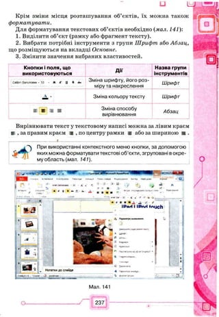 u 4 k £ S L
Крім зміни місця розташування об’єктів, їх можна також
форматувати.
Для форматування текстових об’єктів необхідно (мал. 141):
1. Виділити об’єкт (рамку або фрагмент тексту).
2. Вибрати потрібні інструменти з групи Шрифт або Абзац,
що розміщуються на вкладці Основне.
3. Змінити значення вибраних властивостей.
Кнопки і поля, що
використовуються Д і ї
Назва групи
інструментів
СайЬп (Заголовки • 53 • Ж А" 0 * «Ь«
Зміна шрифту, його роз­
міру та накреслення
Шрифт
А - Зміна кольору тексту Шрифт
е * я я Зміна способу
вирівнювання
Абзац
Вирівнювати текст у текстовому написі можна за лівим краєм
і , за правим краєм ш , по центру рамки а або за шириною ш .
_____________ і___________________________________________
При використанні контекстного меню кнопки, за допомогою
яких можна форматувати текстові об’єкти, згруповані в окре­
му область (мал. 141).
ап* .Злгадомя. - А' *
Ж Ж D А» ,Д
т а
е З
а.г»'Лг С Л »’ ' ' -k-J,_________
* * Ш* Я У ■t
ІРягі І ІРлН МцсЬ
ШІ
Нотатки до слайда
'С9Ф Ы р С О > М
__
Мал. 141
237
 