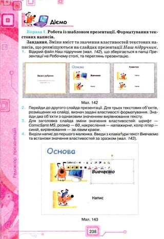 Діємо
Робота із шаблоном презентації. Форматування тек­
стових написів.
Завдання. Зміни вміст та значення властивостей текстових на­
писів, що розміщуються на слайдах презентації Наш підручник.
Відкрий файл Наш підручник (мал. 142), що зберігається в папці Пре­
зентації на Робочому столі, та переглянь презентацію.
Веселі рубрики
і 1 Основа
г Г
* Л І 8и«чо«мс
;
, & -
Розвиток
Ж
£*>
<№
Мал. 142
Перейди до другого слайда презентації. Для трьох текстових об’єктів,
розміщених на слайді, визнач задані властивості форматування. Зна­
йди два об’єкти з однаковим значенням вирівнювання тексту.
Для заголовка слайда зміни значення властивостей: шрифт —
ComicSans MS, розмір — 60, накреслення — напівжирне, колір літер —
синій, вирівнювання — за лівим краєм.
Виділи напис до першого малюнка. Введи з клавіатури текст Вивчаємо
та встанови значення властивостей за зразком (мал. 143).
Основа
О ------------------------------- О ------
•СаЬЬп(С- 40 - А *■ і* * -* -4
Вивчаємо
Напис
Мал. 143
238
 