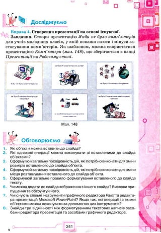 Вправа і. Створення презентації на основі існуючої.
Завдання. Створи презентацію Якби не було комп’ютерів
для учнів молодших класів, у якій покажи плюси і мінуси за­
стосування комп’ютерів. Як шаблоном, можна скористатися
презентацією Комп'ютери (мал. 148), що зберігається в папці
Презентації на Робочому столі.
вЬ’ 9 • ’*
w>,- Обговорюємо ^ j
1. Які об’єкти можна вставити до слайда?
2. Які однакові операції можна виконувати зі вставленими до слайда
об’єктами?
3 . Сформулюй загальну послідовність дій, які потрібно виконати для зміни
розмірів вставленого до слайда об'єкта.
4 . Сформулюй загальну послідовність дій, які потрібно виконати для зміни
місця розташування вставленого до слайда об’єкта.
5. Сформулюй загальне правило форматування вставленого до слайда
тексту.
6 . Чи можна додати до слайда зображення з іншого слайда? Вислови при­
пущення та обґрунтуй його.
Чи існують спільні інструменти графічного редактора Paint та редакто­
ра презентацій Microsoft PowerPoint? Якщо так, які операції і з якими
об’єктами можна виконувати за допомогою цих інструментів?
8 . Знайди три відмінності між форматуванням текстових написів засо­
бами редактора презентацій та засобами графічного редактора.
 