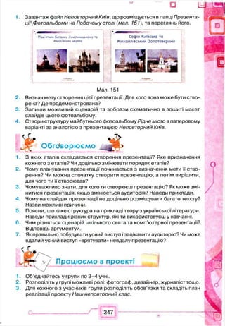 - О U
1. Завантаж файл Неповторний Київ, що розміщується в папці Презента-
цііФотоальбоми на Робочому столі (мал. 151), та переглянь його.
Пам'ятник Богдоку Хмельницькому то С оф ія КИЇВСЬКО ТО
Андріївська церкде Михайлівський Золотоверхий
Man. 151
2. Визнач мету створення цієї презентації. Для кого вона може бути ство­
рена? Де продемонстрована?
3. Запиши можливий сценарій та зобрази схематично в зошиті макет
слайдів цього фотоальбому.
4. Створи структуру майбутнього фотоальбому Рідне місто в паперовому
варіанті за аналогією з презентацією Неповторний Київ.
£
Обговорюємо
1. З яких етапів складається створення презентації? Яке призначення
кожного з етапів? Чи доцільно змінювати порядок етапів?
2. Чому планування презентації починається з визначення мети її ство­
рення? Чи можна спочатку створити презентацію, а потім вирішити,
для чого ти її створював?
3. Чому важливо знати, для кого ти створюєш презентацію? Як може змі­
нитися презентація, якщо змінюється аудиторія? Наведи приклади.
4. Чому на слайдах презентації не доцільно розміщувати багато тексту?
Назви можливі причини.
5. Поясни, що таке структура на прикладі твору з української літератури.
Наведи приклади різних структур, які ти використовуєш у навчанні.
6. Чим різняться сценарій шкільного свята та комп’ютерної презентації?
Відповідь аргументуй.
7. Як правильно побудувати усний виступ і зацікавити аудиторію? Чи може
вдалий усний виступ «врятувати» невдалу презентацію?
< Г
Працюємо в проекті |
1. Об’єднайтесь у групи по 3-4 учні.
2. Розподіліть у групі можливі ролі: фотограф, дизайнер, журналіст тощо.
3. Для кожного з учасників групи розподіліть обов’язки та складіть план
реалізації проекту Наш неповторний клас.
247
 