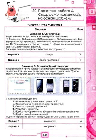 □ ш
— I
Практична робота 6.
Створюємо презентацію
на основі шаблону
Т Е О Р Е Т И Ч Н А Ч А С Т И Н А
Завдання Бали
Завдання 1. Об’єкти та дії
Переглянь список дій, які можна виконувати з об’єктами:
1) Створення; 2) Видалення; 3) Приховування; 4) Переміщення; 5) Впо­
рядкування; 6) Перегляд; 7) Збереження; 8) Планування; 9) Вставлян­
ня; 10) Відкривання контекстного меню; 11) Зміна значень властивос­
тей: 12) Застосування шаблону.
Запиши в зошит номери тих, які можна застосувати до:
Варіант 1 слайда 2
Варіант 2 файла презентації
— •--------------------------------------------------------------------------------------------------------------------------------------------------------------------
2
Завдання 2. Сучасні мобільні телефони
Старшокласник Артур збирається в майбутньому продавати мобільні
телефони. Для цього він спланував та створив презентацію Сучасні
мобільні телефони, вигляд якої показано на малюнку.
У плані змінено порядок дій:
1. Визначити мету створення презентації.
2. Врахувати аудиторію для показу презентації.
3. Скласти сценарій презентації.
4. Розробити структуру.
5. Підібрати зображення та зберегти їх у файлах однієї папки.
6. Підібрати шаблон презентації.
Віднови порядок та запиши номери двох дій, які у плані мають бути:
Варіант 1 на початку 4
Варіант 2 наприкінці 4
249
 