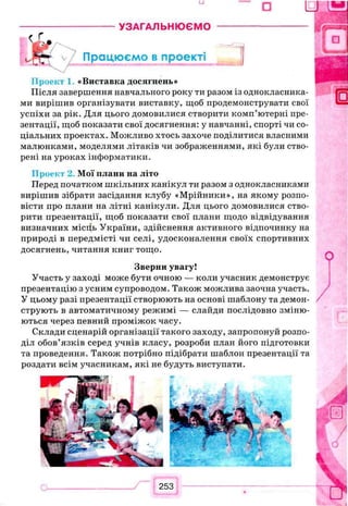 □
------- УЗАГАЛЬНЮЄМО ----------------------
Працюємо в проекті j
Проект 1 «Виставка досягнень»
Після завершення навчального року ти разом із однокласника­
ми вирішив організувати виставку, щоб продемонструвати свої
успіхи за рік. Для цього домовилися створити комп’ютерні пре­
зентації, щоб показати свої досягнення: у навчанні, спорті чи со­
ціальних проектах. Можливо хтось захоче поділитися власними
малюнками, моделями літаків чи зображеннями, які були ство­
рені на уроках інформатики.
Проект 2. Мої плани на літо
Перед початком шкільних канікул ти разом з однокласниками
вирішив зібрати засідання клубу «Мрійники», на якому розпо­
вісти про плани на літні канікули. Для цього домовилися ство­
рити презентації, щоб показати свої плани щодо відвідування
визначних місіїь України, здійснення активного відпочинку на
природі в передмісті чи селі, удосконалення своїх спортивних
досягнень, читання книг тощо.
Зверни увагу!
Участь у заході може бути очною — коли учасник демонструє
презентацію з усним супроводом. Також можлива заочна участь.
У цьому разі презентації створюють на основі шаблону та демон­
струють в автоматичному режимі — слайди послідовно зміню­
ються через певний проміжок часу.
Склади сценарій організації такого заходу, запропонуй розпо­
діл обов’язків серед учнів класу, розроби план його підготовки
та проведення. Також потрібно підібрати шаблон презентації та
роздати всім учасникам, які не будуть виступати.
 
