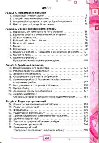 ЗМІСТ
Р озділ 1. Інф орм аційні процеси
1. Інформація і повідом лення....................................................................6
2. Способи подання повідомлень........................................................... 13
3. Інформаційні процеси та пристрої для їх підтрим ки.................... 21
4. Дані та пристрої для роботи з н и м и .................................................. 29
Р озділ 2. О снови роботи з ко м п ’ ю тером
5. Персональний комп’ютер та його скл а д о в і...................................38
6. Безпечна робота із сучасними комп’ю терами.............................. 48
7. Об’єкти навколо н а с...............................................................................56
8. Робочий стіл та його об ’єкти ............................................................... 66
9. Вікна та дії з н и м и ...................................................................................73
10. М еню........................................................................................................... 82
11. Клавіатура................................................................................................ 92
12. Практична робота 1. Працюємо з вікнами та їх об’єктами.. .101
13. Файли та п а п ки ..................................................................................... 105
14. Практична робота 2.
Працюємо з клавіатурним тренажером......................................... 118
#
Р озділ 3. Граф ічний редактор
15. Поняття графічного редактора.........................................................124
16. Робота з графічними ф айлами.........................................................132
17. Збереження зображень...................................................................... 141
18. Опрацювання фрагментів зображення......................................... 148
19. Практична робота 3. Працюємо із зображеннями,
створеними раніше...............................................................................157
20. Інструменти для створення зображень......................................... 160
21. Буфер обміну..........................................................................................169
22. Додавання тексту до зобр аж енн я..................................................177
23. Практична робота 4.
Створюємо графічні зображення за поданим п л ан ом .............184
Р озділ 4. Редактор презентацій
24. Комп’ютерна презентація та її об’є к т и .........................................190
25. Редактор презентацій........................................................................199
26. Фотоальбом........................................................................................... 206
27. Редагування ф отоальбому...............................................................216
28. Практична робота 5. Створюємо фотоальбом........................... 225
29. Шаблони пр езентац ій........................................................................228
30. Текстові та графічні об’єкти на сл а й д а х...................................... 236
31. Планування презентацій...................................................................244
32. Практична робота 6.
Створюємо презентацію на основі ш а б л о н у..............................249
 