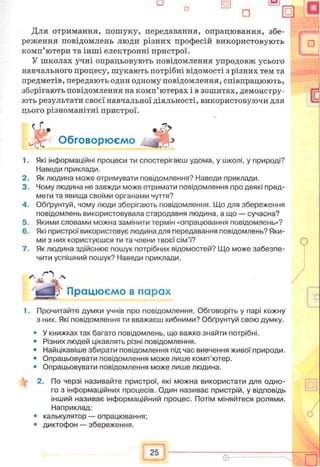 Для отримання, пошуку, передавання, опрацювання, збе­
реження повідомлень люди різних професій використовують
комп’ютери та інші електронні пристрої.
У школах учні опрацьовують повідомлення упродовж усього
навчального процесу, шукають потрібні відомості з різних тем та
предметів, передають один одному повідомлення, співпрацюють,
збсфігають повідомлення на комп’ютерах і в зошитах, демонстру­
ють результати своєї навчальної діяльності, використовуючи для
цього різноманітні пристрої.
1. Які інформаційні процеси ти спостерігаєш удома, у школі, у природі?
Наведи приклади.
2. Як людина може отримувати повідомлення? Наведи приклади.
3. Чому людина не завжди може отримати повідомлення про деякі пред­
мети та явища своїми органами чуття?
4. Обґрунтуй, чому люди зберігають повідомлення. Що для збереження
повідомлень використовувала стародавня людина, а що — сучасна?
5. Якими словами можна замінити термін «опрацювання повідомлень»?
6. Які пристрої використовує людина для передавання повідомлень? Яки­
ми з них користуєшся ти та члени твоєї сім’ї?
7. Як людина здійснює пошук потрібних відомостей? Що може забезпе­
чити успішний пошук? Наведи приклади.
1. Прочитайте думки учнів про повідомлення. Обговоріть у парі кожну
з них. Які повідомлення ти вважаєш хибними? Обґрунтуй свою думку.
• У книжках так багато повідомлень, що важко знайти потрібні.
• Різних людей цікавлять різні повідомлення.
• Найцікавіше збирати повідомлення під час вивчення живої природи.
• Опрацьовувати повідомлення може лише комп’ютер.
• Опрацьовувати повідомлення може лише людина.
2. По черзі називайте пристрої, які можна використати для одно­
го з інформаційних процесів. Один називає пристрій, у відповідь
інший називає інформаційний процес. Потім міняйтеся ролями.
Наприклад:
• калькулятор — опрацювання;
• диктофон — збереження.
Обговорюємо
у Працюємо в парах
 