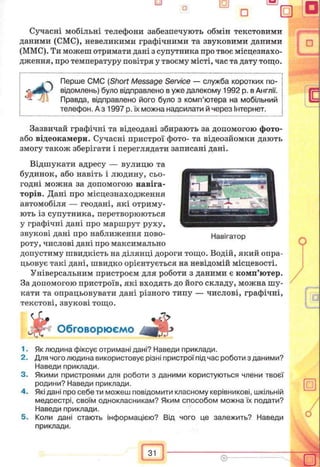 Сучасні мобільні телефони забезпечують обмін текстовими
даними (CMC), невеликими графічними та звуковими даними
(ММС). Ти можеш отримати дані з супутника про твоє місцезнахо­
дження, про температуру повітря у твоєму місті, час та дату тощо.
Перше CMC (Short Message Service — служба коротких по­
відомлень) було відправлено в уже далекому 1992 р. в Англії.
Правда, відправлено його було з комп’ютера на мобільний
телефон. А з 1997 р. їх можна надсилати й через Інтернет.
Зазвичай графічні та відеодані збирають за допомогою фото-
або відеокамери. Сучасні пристрої фото- та відеозйомки дають
змогу також зберігати і переглядати записані дані.
Відшукати адресу — вулицю та
будинок, або навіть і людину, сьо­
годні можна за допомогою навіга­
торів. Дані про місцезнаходження
автомобіля — геодані, які отриму­
ють із супутника, перетворюються
у графічні дані про маршрут руху,
звукові дані про наближення пово­
роту, числові дані про максимально
допустиму швидкість на ділянці дороги тощо. Водій, який опра­
цьовує такі дані, швидко орієнтується на невідомій місцевості.
Універсальним пристроєм для роботи з даними є комп’ютер.
За допомогою пристроїв, які входять до його складу, можна шу­
кати та опрацьовувати дані різного типу — числові, графічні,
текстові, звукові тощо.
Обговорюємо
1. Як людина фіксує отримані дані? Наведи приклади.
2. Для чого людина використовує різні пристрої під час роботи з даними?
Наведи приклади.
3. Якими пристроями для роботи з даними користуються члени твоєї
родини? Наведи приклади.
4. Які дані про себе ти можеш повідомити класному керівникові, шкільній
медсестрі, своїм однокласникам? Яким способом можна їх подати?
Наведи приклади.
5. Коли дані стають інформацією? Від чого це залежить? Наведи
приклади.
 