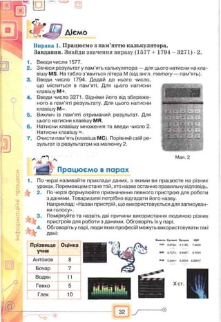 II
s
и
Ф
rf
о
Q.
с
'x
>5
б
$
a
о
£
X
га
у 3
о
Діємо
Вправа 1. Працюємо з пам’яттю калькулятора.
Завдання. Знайди значення виразу (1577 + 1794 - 3271) •2.
1. Введи число 1577.
2. Занеси результат у пам’ять калькулятора — для цього натисни на кла­
вішу MS. На табло з’явиться літера М (від англ. memory — пам’ять).
3. Введи число 1794. Додай до нього число,
що міститься в пам’яті. Для цього натисни
клавішу М+.
4. Введи число 3271. Відніми його від збереже­
ного в пам’яті результату. Для цього натисни
клавішу М —.
5. Виклич із пам’яті отриманий результат. Для
цього натисни клавішу MR.
6. Натисни клавішу множення та введи число 2.
Натисни клавішу =.
7. Очисти пам’ять (клавіша МС). Порівняй свій ре­
зультат із результатом на малюнку 2.
О Мал. 2
*7 Працюємо в парах
і.
к
По черзі називайте приклади даних, з якими ви працюєте на різних
уроках. Переможцем стане той, хто назве останню правильну відповідь.
2. По черзі формулюйте призначення певного пристрою для роботи
зданими. Товаришеві потрібно відгадати його назву.
Наприклад: «Назви пристрій, що використовується для записуван­
ня голосу».
Поміркуйте та назвіть дві причини використання людиною різних
пристроїв для роботи з даними. Обговоріть їх у парі.
Обговоріть у парі, люди яких професій можуть використовувати такі
дані:
3.
Прізвище
учня
Оцінка
Антонов 8
Бочар 7
Водян 11
Гевко
5dГлек 10
Валюта Купівля Продаж
в .0724- в 1145
НБУ
7.99Э0
• 7272- *«ЗЄ7. $.7515
02431 02531. 025017
Хет.
32  у
 