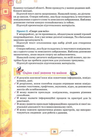 будинку сусідньої області. Вони проведуть у ваших родинах най-
ближчі вихідні.
Підготуй текст листа-запрошення. Намалюй схему, як дістати­
ся до школи. Створи емблему, яка буде складатись із текстового
повідомлення з одного слова та невеликого зображення. Емблема
допоможе гостям швидко познайомитись із тобою.
Підготуй презентацію підготовлених матеріалів.
Проект 2. «Спорт для всіх»
У мікрорайоні, де ти проживаєш, облаштували новий ігровий
спортмайданчик. Але у вас немає дитячої команди. Ти з батьками
вирішив організувати її.
Підготуй текст оголошення про набір дітей для створення
команди.
Створи емблему, яка буде складатись із текстового повідомлен­
ня з одного слова та невеликого зображення. Емблема допоможе
визначитись, яким видом спорту ви займатиметесь.
Намалюй схему дитячого майданчика, на якій познач, що по­
трібно буде ще зробити дорослим для успішних тренувань.
Підготуй презентацію підготовлених матеріалів.
& ...
Оціни свої знання та вміння Ж 'у
У Я розумію взаємозв’язки між поняттями інформація, повідо­
млення, дані.
V Я розрізняю, яким способом подано отримане мною повідо­
млення: текстовим, графічним, звуковим, відео, за допомогою
жестів або комбінованим.
У Я можу навести приклади повідомлень, поданих різними
способами.
У Я можу назвати інформаційні процеси та пристрої для їх
реалізації.
У Я можу навести приклади інформаційних процесів зі своєї на­
вчальної діяльності та в навколишньому світі.
Я можу описати призначення різних пристроїв, що викорис­
товуються людиною для роботи з даними.
36
 