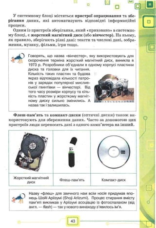 Е) U
□
У системному блоці містяться пристрої опрацювапня та збе­
рігання даних, які автоматизують відповідні інформаційні
процеси.
Одним із пристроїв зберігання, який «приховано» в системно­
му блоці, є жорсткий магнітний диск (або вінчестер). На ньому,
як правило, зберігають різні дані: тексти та числові дані, зобра­
ження, музику, фільми, ігри тощо.
З Говорять, що назва «вінчестер», яку використовують для
скорочення терміна жорсткий магнітний диск, виникла в
1973 р. Розробники об’єднали в одному корпусі пластини
диска та головки для їх читання.
Кількість таких пластин та будова
якраз відповідала кількості патро­
нів у зарядах популярної мислив­
ської гвинтівки — вінчестері. Від
того часу розміри корпусу та кіль­
кість пластин у жорсткому магніт­
ному диску сильно змінились. А
назва так і залишилась.
Флеш-пам’ять та компакт-диски (оптичні диски) також ви­
користовують для збереження даних. Часто за допомогою цих
пристроїв люди переносять дані з одного комп’ютера на інший.
/
О
Жорсткий магнітний
диск
Флеш-пам'ять Компакт-диск
-ч Назву «флеш» для звичного нам всім носія придумав япо-
’ нець Шойі Аріізумі (Shoji Ariizumi). Процес стирання вмісту
пам’яті викликав у Аріізумі асоціацію із фотоспалахом (від
англ. — flash) — так у нового винаходу з ’явилосьім’я.
43
 