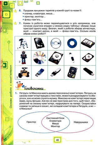 Системний блок
Клавіатура
Миша
Монітор
Принтер Навушники
1.
4 6. Продовж ланцюжок термінів у кожній групі та назви її:
• сканер, клавіатура, миша...
• принтер, монітор...
• флеш-пам’ять...
 7. Кожен із роботів може переміщуватися в усіх напрямках, але
починає рухатися вправо у своєму рядку таблиці і збирає лише
пристрої одного виду. Визнач, який з роботів збирає вінчестери,
який — компакт-диски, а який — флеш-пам’ять. Скільки носіїв
зібрав кожен робот?
Петрусь та Миколка мають вдома персональні комп’ютери. Петрусь на
своєму комп’ютері працює з текстами, може їх роздруковувати та збе­
рігати, але не може слухати музику. Миколка на комп’ютері переглядає
відео, мультфільми. Але він не має пристрою для того, щоб текст, збе­
режений на своєму комп’ютері, надрукувати на папері. Скористайся
схемою та запиши в зошит, які складові комп’ютера в Петруся, а які —
в Миколки?
 