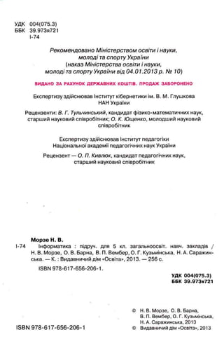 УДК 004(075.3)
ББК 39.973я721
I-74
Рекомендовано Міністерством освіти і науки,
молоді таспорту України
(наказ Міністерства освіти і науки,
молоді та спорту України від 04.01.2013 р. № 10)
ВИДАНО ЗА РАХУНОК ДЕРЖАВНИХ КОШТІВ. ПРОДАЖ ЗАБОРОНЕНО
Експертизу здійснював Інститут кібернетики ім. В. М. Глушкова
НАН України
Рецензенти: В. Г. Тульчинський, кандидат фізико-математичних наук,
старший науковий співробітник; О. К. Ющенко, молодший науковий
співробітник
Експертизу здійснював Інститут педагогіки
Національної академії педагогічних наук України
Рецензент — О. П. Кивлюк, кандидат педагогічних наук,
старший науковий співробітник
Морзе Н. В.
І-74 Інформатика : підруч. для 5 кл. загальноосвіт. навч. закладів /
Н. В. Морзе, О. В. Барна, В. П. Вембер, О. Г. Кузьмінська, Н. А. Саражин-
ська. — К .: Видавничий дім «Освіта», 2013. — 256 с.
ISBN 978-617-656-206-1.
УДК 004(075.3)
ББК 39.973я721
© Н. В. Морзе, О. В. Барна,
В. П. Вембер, О. Г. Кузьмінська,
Н. А. Саражинська, 2013
ISBN 978-617-656-206-1 © Видавничий дім «Освіта», 2013
 