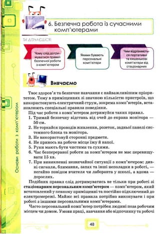 £
ї : , . г
I * 6. Безпечна робота із сучасними
комп’ютерами
Т И Д І З Н А Є Ш С Я :
$
О
а
0
О
Ю
О
а
s:
со
О
X
и
О
Вивчаємо
Твоє здоров’я та безпечне навчання є найважливішим пріори­
тетом. Тому в приміщеннях зі значною кількістю пристроїв, що
використовують електричний струм, зокрема комп’ютерів, вста­
новлюють спеціальні правила поведінки.
Під час роботи з комп’ютером дотримуйся таких правил.
1. Тримай безпечну відстань від очей до екрана монітора —
50 см.
2. Не торкайся проводів живлення, розеток, задньої панелі сис­
темного блока та монітора.
3. Не використовуй сторонні предмети.
4. Не принось на робоче місце їжу й напої.
5. Руки мають бути чистими та сухими.
6. Час безперервної роботи за комп’ютером не має перевищу­
вати 15 хв.
7. При виникненні незвичайної ситуації з комп’ютером: див­
ні сигнали, блимання, запах та інші неполадки в роботі, —
негайно повідом вчителя чи лаборанта у школі, а вдома —
дорослих.
Подібних правил слід дотримуватись не тільки при роботі зі
стаціонарним персональним комп’ютером — комп’ютером, який
встановлений у певному приміщенні та постійно підключений до
електромережі. Майже всі правила потрібно виконувати і при
роботі з іншими персональними комп’ютерами.
Часто персональний комп’ютер потрібен людині поза робочим
місцем чи домом. Умови праці, навчання або відпочинку та робочі
48
 