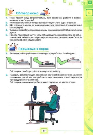 її о
•7>< г.„
Jpjr Обговорюємо
1 Яких правил слід дотримуватись для безпечної роботи з персо­
нальним комп’ютером?
Які персональні комп’ютери використовують твої рідні, знайомі?
3. Що спільного мають та чим відрізняються стаціонарні та портативні
комп’ютери?
Чим корисні мобільні пристроїлюдям різних професій? Обґрунтуй свою
думку.
5. Наведи приклади з життя, коли тобі доводилося спостерігати за робо­
тою людей, які використовували різні види персональних комп’ютерів
у своїй професійній діяльності.
J Працюємо в парах
Визначте найзручніше положення рук для роботи з клавіатурою.
Обговоріть та обґрунтуйте причину свого вибору.
2. Наведіть аргументи для доведення зручності вказаного на малюнку
положення для ніг під час роботи за персональним комп’ютером для
попередження втоми м’язів.
Обговоріть, що можна зробити, якщо ступні нт не мають опори.
51
 