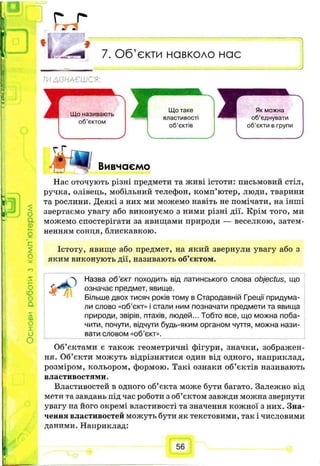 о
П н і
_ J
г ^ г
7. Об’єкти навколо нас
її
ТИДІЗНАЄШСЯ:
Як можна
об’єднувати
об’єкти в групи
ЬГ І
1
Вивчаємо
о
а
а)
Нас оточують різні предмети та живі істоти: письмовий стіл,
ручка, олівець, мобільний телефон, комп’ютер, люди, тварини
та рослини. Деякі з них ми можемо навіть не помічати, на інші
звертасмо увагу або виконуємо з ними різні дії. Крім того, ми
можемо спостерігати за явищами природи — веселкою, затем­
ненням сонця,блискавкою.
Істоту, явище або предмет, на який звернули увагу або з
яким виконують дії, називають об’єктом.
о
ю
о
а
sса
О
X
и
О
Назва об'єкт походить від латинського слова objectus, що
означає предмет, явище.
Більше двох тисяч років тому в Стародавній Греції придума­
ли слово «об’єкт» і стали ним позначати предмети та явища
природи, звірів, птахів, людей... Тобто все, що можна поба­
чити, почути, відчути будь-яким органом чуття, можна нази­
вати словом «об’єкт».
Об’єктами є також геометричні фігури, значки, зображен­
ня. Об’єкти можуть відрізнятися один від одного, наприклад,
розміром, кольором, формою. Такі ознаки об’єктів називають
властивостями.
Властивостей в одного об’єкта може бути багато. Залежно від
мети та завдань під час роботи з об’єктом завжди можна звернути
увагу на його окремі властивості та значення кожної з них. Зна­
чення властивостей можуть бути як текстовими, так і числовими
даними. Наприклад:
56
 