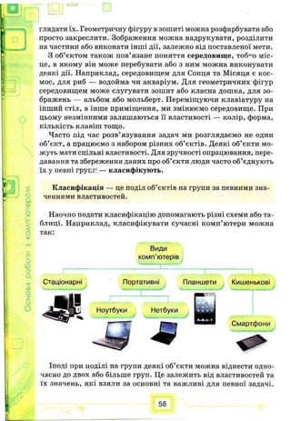 глядати їх. Геометричну фігуру в зошиті можна розфарбувати або
просто закреслити. Зображення можна надрукувати, розділити
на частини або виконати інші дії, залежно від поставленої мети.
З об’єктом також пов’язане поняття середовище, тоб^о міс­
це, в якому він може перебувати або з ним можна виконувати
деякі дії. Наприклад, середовищем для Сонця та Місяця є кос­
мос, для риб — водойма чи акваріум. Для геометричних фігур
середовищем може слугувати зошит або класна дошка, для зо­
бражень — альбом або мольберт. Переміщуючи клавіатуру на
інший стіл, в інше приміщення, ми змінюємо середовище. При
цьому незмінними залишаються її властивості — колір, форма,
кількість клавіш тощо.
Часто під час розв’язування задач ми розглядаємо не один
об’єкт, а працюємо з набором різних об’єктів. Деякі об’єкти мо­
жуть мати спільні властивості. Для зручності опрацювання, пере­
давання та збереження даних про об’єкти люди часто об’єднують
їх у певні групп — класифікують.
Класифікація — це поділ об’єктів на групи за певними зна­
ченнями властивостей.
Наочно подати класифікацію допомагають різні схеми або та­
блиці. Наприклад, класифікувати сучасні комп’ютери можна
так:
Види
комп’ютерів
Стаціонарні Портативні Планшети Кишенькові
Ноутбуки Нетбуки
т
Смартфони
Іноді при поділі на групи деякі об’єкти можна віднести одно­
часно до двох або більше груп. Це залежить від властивостей та
їх значень, які взяли за основні та важливі для певної задачі.
58
 