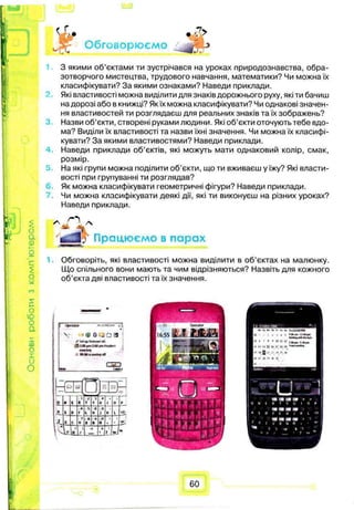 с
£
ои.
т
S(—
О
ю
о
а
sаз
і
<L f . ?>
Обговорюємо J
З якими об’єктами ти зустрічався на уроках природознавства, обра­
зотворчого мистецтва, трудового навчання, математики? Чи можна їх
класифікувати? За якими ознаками? Наведи приклади.
Які властивості можна виділити для знаків дорожнього руху, які ти бачиш
на дорозі або в книжці? Якїх можна класифікувати? Чи однакові значен­
ня властивостей ти розглядаєш для реальних знаків та їх зображень?
Назви об’єкти, створені руками людини. Які об’єкти оточують тебе вдо­
ма? Виділи їх властивості та назви їхні значення. Чи можна їх класифі­
кувати? За якими властивостями? Наведи приклади.
Наведи приклади об’єктів, які можуть мати однаковий колір, смак,
розмір.
На які групи можна поділити об’єкти, що ти вживаєш у їжу? Які власти­
вості при групуванні ти розглядав?
Як можна класифікувати геометричні фігури? Наведи приклади.
Чи можна класифікувати деякі дії, які ти виконуєш на різних уроках?
Наведи приклади.
Працюємо в парах
Обговоріть, які властивості можна виділити в об’єктах на малюнку.
Що спільного вони мають та чим відрізняються? Назвіть для кожного
об’єкта дві властивості та їх значення.
Operator
у o ijfo a
{ Setup InUftwi i«l.
C$130 pm?-00i*i. Pfofrwf
mwriwj
WtAHujraimoofl
I
m и
~ .
0 w E
1
R
г
T
3
Y
*
U « 0 p
A S 0
4
F
s
6
6
H
»
J К I an
Z X С
7
V
e
В
9
N
О
И , o '
■4
4 L*
(
Ф
)
/
•Ж A t
?
Or
60
 