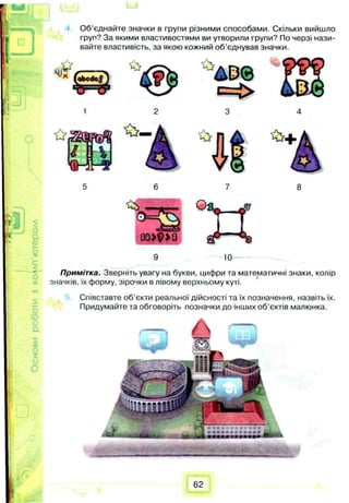 ОсновироботизкоАлп’ютером
Об’єднайте значки в групи різними способами. Скільки вийшло
груп? За якими властивостями ви утворили групи? По черзі нази­
вайте властивість, за якою кожний об’єднував значки.
9 m
Примітка. Зверніть увагу на букви, цифри та математичні знаки, колір
значків, їх форму, зірочки в лівому верхньому куті.
Співставте об’єкти реальної дійсності та їх позначення, назвіть їх.
Придумайте та обговоріть позначки до інших об’єктів малюнка.
62
 