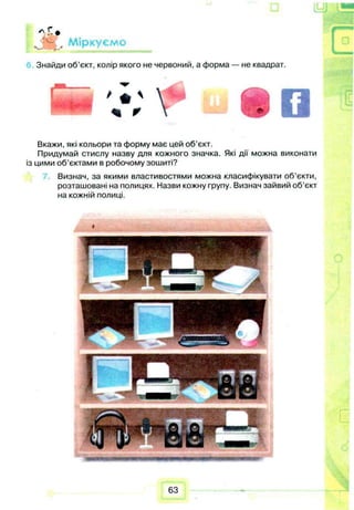 « С .
Л Ц . Міркуємо
Знайди об’єкт, колір якого не червоний, а форма — не квадрат.
Ц ц
Вкажи, які кольори та форму має цей об’єкт.
Придумай стислу назву для кожного значка. Які дії можна виконати
із цими об’єктами в робочому зошиті?
Визнач, за якими властивостями можна класифікувати об’єкти,
розташовані на полицях. Назви кожну групу. Визнач зайвий об’єкт
на кожній полиці.
П7
63
 