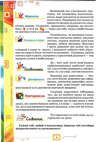 □ U “ E T
□
s
и
Ф
zS
О
a
с
г
IS
'rf
о
£
a
о
-8-
г
Працюємо впарах
Безмежний світ електронних при-
_ строїв, які щохвилини вдосконалю­
вані^ Міркуємо ються, надає нам доступ до відомостей
всього світу. Перевірити свої знання та
вміння ти зможеш за допомогою спеці­
альних завдань. Складніші, «фаворитні» завдання, що містять
зірку У, а той дві Y v — якраз для тебе, якщо в майбутньому
ти прагнеш стати успішним.
Сподіваємось, ти навчишся плану­
вати свою навчальну роботу, мислити
логічно, шукати незвичні розв’язки
завдань, робити висновки. Важливо
і вміти доводити свої думки під час
співпраці в парах та групах, і визнавати хибність своїх мірку­
вань на користь більш логічних та доказових. Співпраця, вміння
вчитись одне водного, підтримка у практичній діяльності — теж
запорука успіху в майбутньому.
— Дл^ того щоб легко розв’язувати
; найрізноманітніші проблемні ситуа-
ГОЛОВЮЛОМКІД ЦІЇ» СЛІДпостійно розвивати в собі фан­
тазію, твг.рчу уяву, логічне мислення.
Завдання для допитливих — тих,
хто хоче більше дізнатися про інфор­
матику, навчитися самостійно опано­
вувати нові комп’ютерні програми,
розв’язувати за їх допомогою навчальні завдання.
Сторінки підручника побудовані
ПОВТОРЮЄМО так’ щ0 на початкУ УРОКУ ти маєш
^ спланувати свою діяльність самостій­
но: виявити, що ти вже знаєш з теми
уроку, які знання бажаєш набути, а в кінці — підвести підсум­
ки: що із запланованого вдалось виконати, а над чим ще хочеть­
ся попрацювати додатково.
XL*
Досліджуємо
□
Сло&иичок
Тут перелічено усі нові слова, що зу­
стрічались на уроці.
Успіхів тобі, любий п’ятикласнику, бажаємо тобі постійних
відкриттів нового та захоплюючого!
— --Q
Ч Г
 