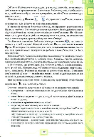 Об’єкти Робочого столу подані у вигляді значків, вони мають
свої назви та призначення. Значки на Робочому столі добирають
так, щоб можна було легко зрозуміти, який об’єкт демонструє
кожен З НИХ.
Наприклад, у Кошик '<• * відправляють об’єкти, що вже
*• •Ф
не потрібні для роботи та які слід видалити.
У нижній частині Робочого столу, як правило, розташована
Панель завдань. За замовчуванням вона постійно відображається
під час роботи і не перекривається іншими об’єктами. На ній зна-
ходятся корисні для роботи користувача кнопки, за допомогою
яких можна прискорити роботу на комп’ютері.
Особливим значком Робочого столу є значок що знахо­
диться у лівій частині Панелі завдань. Це — так звана кнопка
Пуск. Її використовують для доступу до головного меню систе­
ми, для правильного завершення роботи з комп’ютером та його
вимкнення.
Кожен об’єкт Робочого столу має свою назву та інші властивос­
ті. Прикладами об’єктів є Робочий стіл, Кошик, Панель завдань,
кнопка головного меню, значки програм, значки документів та ін.
З об’єктами, що розміщені на Робочому столі, можна викону­
вати різні дії. Наприклад, об’єкти можна виділяти, переміщу­
вати, видаляти. Робити це можна за допомогою миші. З мишею
пов’язаний об’єкт — вказівник миші, який відображається на
екрані за допомогою рухливого значка.
Під час переміщення миші по килимку одночасно рухається її
вказівник Ч на Робочому столі.
Основні способи керування об’єктами за допомогою миші:
клацання — швидке натиснення і відпускання лівої кнопки
миші;
подвійне клацання — два швидкі натиснення лівої кнопки
миші підряд;
клацання правою кнопкою миші;
перетягування виконують таким чином:
а) розміщують вказівник миші на значку потрібного об’єкта;
б) натискають ліву кнопку миші;
в) утримуючи кнопку, переміщують мишу в потрібне місце;
г) відпускають ліву кнонку миші.
протягування — виконують, як і перетягування, але його су­
проводжує не переміщення екранного об’єкта, а зміна його
форми;
І Щ р
67
 