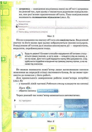 новироботизкомп’ютером
о
затримка — наведення вказівника миші на об’єкт і затримка
на деякий час, при цьому з’являється додаткове повідомлен­
ня, яке роз’яснює призначення об’єкта. Таке повідомлення
називають спливаючою підказкою (мал. 5).
тих арифметичних обчислена на віртуальному калокулятс
V Звукозалисувзч
Калькулятор
Командний [ -./-.с—ан- -
Наліпки
/ Панель вводу математичних символу
Мал. 5
Після клацання на значку об’єкта він виділяється. Виділений
значок та його назва при цьому зображуються іншим кольором.
З виділеним об’єктом далі можна виконувати дії — перемістити,
видалити, перейменувати тощо.
^ Будьте уважні! Основні способи керування об’єктами стосу­
ються самих значків, а не їх назв — клацати слід на значку, а
не на назві. Для того щоб відкрити папку М оїдокументи, слід
здійснити подвійне клацання на самому значку папки, а не на
назві під значком.
Не можна вимикати комп’ютер лише натисненням кнопки
живлення на передній стінці системного блока, бо це може при­
звести до помилок у його роботі.
Для правильного завершення роботи комп’ютера потрібно
(мал. 6):
у нижній лівій частині Робочого столу клацнути на кнопці
Пуск О ;
обрати кнопку
Через деякий час комп’ютер вимкнеться автоматично.
► У с і п р о г р а м и
Мал. 6
68
 