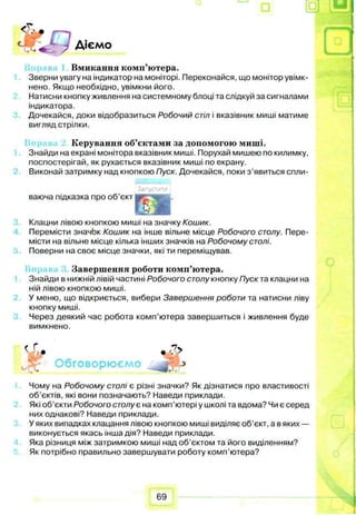 Діємо
Вмикання комп’ютера.
Зверни увагу на індикатор на моніторі. Переконайся, що монітор увімк­
нено. Якщо необхідно, увімкни його.
Натисни кнопку живлення на системному блоці та слідкуй за сигналами
індикатора.
Дочекайся, доки відобразиться Робочий стіл і вказівник миші матиме
вигляд стрілки.
Керування об’єктами за допомогою миші.
Знайди на екрані монітора вказівник миші. Порухай мишею по килимку,
поспостерігай, як рухається вказівник миші по екрану.
Виконай затримку над кнопкою Пуск. Дочекайся, поки з’явиться спли-
Залустити
ваюча підказка про об’єкт і
%
Клацни лівою кнопкою миші на значку Кошик.
Перемісти значок Кошик на інше вільне місце Робочого столу. Пере­
місти на вільне місце кілька інших значків на Робочому столі.
Поверни на своє місце значки, які ти переміщував.
Завершення роботи комп’ютера.
Знайди в нижній лівій частині Робочого столу кнопку Пуск та клацни на
ній лівою кнопкою миші.
У меню, що відкриється, вибери Завершення роботи та натисни ліву
кнопку миші.
Через деякий час робота комп’ютера завершиться і живлення буде
вимкнено.
f Г *7>
4 • V ?
Обговорюємо jf' ->
Чому на Робочому столі є різні значки? Як дізнатися про властивості
об’єктів, які вони позначають? Наведи приклади.
Які об’єкти Робочого столує на комп'ютері у школі та вдома? Чи є серед
них однакові? Наведи приклади.
У яких випадках клацання лівою кнопкою миші виділяє об’єкт, а в яких —
виконується якась інша дія? Наведи приклади.
Яка різниця між затримкою миші над об’єктом та його виділенням?
Як потрібно правильно завершувати роботу комп’ютера?
69
 