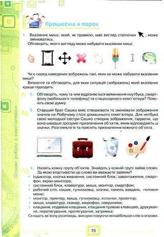 Працюємо в парах
Вказівник миші, який, як правило, має вигляд стрілочки ^ , може
змінюватись.
Обговоріть, якого вигляду може набувати вказівник миші.
<Р
J
п *
Q $
О
а
0)
с
о
о
ю
о
а
Чи є серед наведених зображень такі, яких не може набувати вказівник
миші?
Визначте та обговоріть, для яких ситуацій (зображень) який вказівник
краще підходить.
Обговоріть, чому та чим відрізняється ввімкнення ноутбука, смарт­
фону (мобільного телефону) та стаціонарного комп’ютера? Пояс­
ніть свою думку.
Старший брат Сашко вміє створювати та змінювати зображення
значків на Робочому столі домашнього комп’ютера. Для нетбука
своєї молодшої сестри Сашко створив зображення, гадаючи, що
вона швидше зрозуміє призначення об’єктів, яким відповідають ці
значки. Розгляньте їх та поясніть призначення кожного об’єкта.
А
/
00
X
(j
о
Назвіть кожну групу об’єктів. Знайдіть у кожній групі зайве слово.
За якою властивістю це слово ви вважаєте зайвим?
Індикатор, кнопка живлення, системний блок; завантаження, смарт­
фон, екран монітора;
системний блок, клавіатура, миша, монітор, смартфон;
робочий стіл, кошик, гучномовці, значки, панель завдань, головне
меню;
монітор, принтер, миша, гучномовці, колонки, проектор;
миша, клавіатура, сканер, мікрофон, навушники;
клацання, подвійне клацання, клацання правою клавішею, друкуван­
ня, перетягування, протягування, затримка;
Складіть зв’язну розповідь, використовуючи якнайбільше слів із вправи.
70
 
