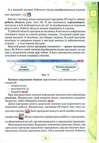 А в нижній частині Робочого столу відображаються кнопки
Значну частину вікна навчальної програми GCompris займає
робоча область (див. мал. 8). Її ще називають середовищем,
оскільки в ній відбуваються всі дії та відображаються отримані
результати. Робочу область можна порівняти зі сценою.
У робочій області програм на малюнку 8 міститься зображення
головного героя та список різних завдань. Головний герой про­
грами виконує ті вказівки, які обирає людина. В одній програмі
вказівки та завдання подані у вигляді кнопок із зображенням,
в іншій — у текстовому вигляді.
Верхній рядок вікна програми називають — рядок заголовка
(мал. 9). В його лівій частині відображена назва програми, це дає
змогу розрізняти вікна між собою. З його допомогою можна ви­
конувати основні операції з вікном.
Кнопки керування вікном призначені для виконання таких
операцій:
згорнути іеа
Р О З Г О Р Н У Т И .гу і
закрити І
При використанні кнопки керування виконується відповідна
вказівка. Наприклад, щоб закрити вікно, виконують вказівку
Закрити, тобто обирають кнопку
Деякі програми мають додаткові кнопки для коректного за­
вершення роботи. Наприклад, програма GCompris має таку до-
то зберігаються всі дії, що виконувались у середовищі програми.
Виконання вказівки Згорнути тимчасово приховує вікно, але
при цьому програма продовжує працювати, про що свідчить відо­
браження кнопки програми (мал. 10) в нижній частині Робочого
цих програм О .
♦ «
Мал. 9
 