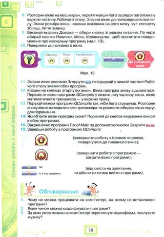 Основироботизкомп'ютером Розгорни вікно на весь екран, перетягнувши його за рядок заголовка у
верхню частину Робочого столу. Згорни вікно до попереднього вигля­
ду. Зміни розміри вікна, навівши вказівник на його межу, кут: спочатку
збільш, потім зменш.
Виконай вказівку Довідка — обери кнопку зі знаком питання. По черзі
обирай кнопки Навички, Мета, Керівництво, щоб прочитати повідо­
млення про навчальну програму (мал. 13).
Повернися до головного вікна.
Навички Мета Керівництво
® Ѳ @
Мал. 13
Згорни вікно кнопкою Згорнути ^ • та відшукай у нижній частині Робо­
чого столу значки обох програм.
Клацни на кнопках згорнутих вікон. Вікна програм знову відкриються.
Перемісти вікно програми GCompris у нижню ліву частину вікна, вікно
математичного тренажера — у верхню праву.
Порухай вікном програми GCompris так, ніби його струшуєш. Розгорни
знову вікно математичного тренажера та розмісти обидва вікна поруч
для порівняння.
Які об’єкти вікон програм схожі? Порівняй дії кнопок керування вікном
в обох програмах.
Закрий вікно програми Tux of Math за допомогою кнопки Закрити . *.
Заверши роботу з програмою GCompris:
(завершити роботу з ігровою вправою,
повернутися до головного вікна);
(завершити роботу з програмою —
закрити вікно програми);
(відповісти на запитання,
чи дійсно ти хочеш вийти з програми).Ні. Рхочу продовжити
Обговорюємо
<г-. *-7>
Jr
Чому не можна працювати на комп’ютері, на якому не встановлені
програми?
Яким чином можна класифікувати програми?
За яких умов можна на комп’ютері переглянути відеофільм, послухати
музику?
78
 