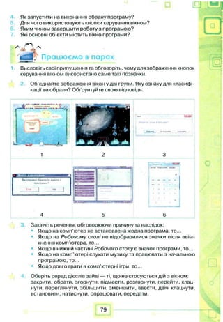 Як запустити на виконання обрану програму?
Для чого використовують кнопки керування вікном?
Яким чином завершити роботу з програмою?
Які основні об'єкти містить вікно програми?
'tfg lj Працюємо в парах
Висловіть свої припущення та обговоріть, чому для зображення кнопок
керування вікном використано саме такі позначки.
Об’єднайте зображення вікон у дві групи. Яку ознаку для класифі­
кації ви обрали? Обґрунтуйте свою відповідь.
ШЧнянг
Закінчіть речення, обговорюючи причину та наслідок:
Якщо на комп'ютер не встановлена жодна програма, то...
Якщо на Робочому столі не відобразилися значки після ввім­
кнення комп’ютера, то...
Якщо в нижній частині Робочого столу є значок програми, то...
Якщо на комп’ютері слухати музику та працювати з начальною
програмою, то...
Якщо довго грати в комп’ютерні ігри, то...
Оберіть серед дієслів зайві — ті, що не стосуються дій з вікном:
закрити, обрати, згорнути, підмести, розгорнути, перейти, клац­
нути, переглянути, збільшити, зменшити, ввести, двічі клацнути,
встановити, натиснути, опрацювати, передати.
79
 
