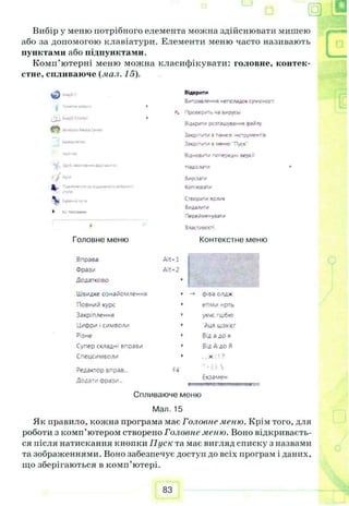 "1
Вибір у мешо потрібного елемента можна здійснювати мишею
або за допомогою клавіатури. Елементи меню часто називають
пунктами або підпунктами.
Комп’ютерні меню можна класифікувати: головне, контек­
стне, спливаюче {.пал. 15).
Відкрити
Виправлення неполадок суѵісност
Проверить ~а вирусы
Відкрити розташування ©айлу
За«р п*т.* в па«е> їмструмент.в
Звої пити в «еню 'Пуск"
В'інов/ту попередні версг
надіслати
г>
к (tow
 «—
►
Головне меню
Вирізати
Копіювати
Створогу яояик
Видалити
Перейме-увати
Властивості
Контекстне меню
Вправа Alt-1
Фраз/ Alt-2
Додатково I
Швидке ознайомлення -» ©іва олдж
Повний курс епми нрть
Закріплення укче гш6ю
Циори j символи йця шзхісг
Різне Від адо я
Супер складні вправи ВідАдо Я
Спецсимволи ,,х :! ?
Редактор вправ... F4 * - ( ) 
Додати ©рази... Екзамен
Спливаюче меню
Мал. 15
Як правило, кожна програма має Головне меню. Крім того, для
роботи з комп’ютером створено Головне меню. Воно відкриваєть­
ся після натискання кнопки Пуск та має вигляд списку з назвами
та зображеннями. Воно забезпечує доступ до всіх програм і даних,
що зберігаються в комп’ютері.
83
 