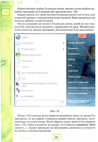 №
С
зз
Користуючись таким Головним меню, можна легко знайти по­
трібну програму за її назвою або значком (мал. 16).
Окрім списку, в пъавій частині Головного меню с ім’я того, хто
зазвичай працює з конкретним комп’ютером. Воно вводиться на
початку роботи з комп’ютером.
Після клацання на пункті Головного меню, який не має під­
пунктів, виконується вказівка, закріплена за ним. Наприклад,
клацнувши на значку програми, ми запустимо її на виконання.
£
о
а
Q)
$
о*
о
ю
оо
5аз
О
L / Snaglt 9 Editor
Початок робот/
Г * Windows М enter
Калькулятор
наліпки
—tk Зас'6 захоплення фрагментів
* і Раті
Підключення до віддаленого робочого
>* стола
Екранна лупа
V
> Ус програм.*
Р
Мал. 16
Якщо в Головному меню навести вказівник миші на меню Усі
прогрими, то на екрані з’явиться новий список програм, вста­
новлених на комп’ютері. Коли обрати пункт меню Стандартні
(мил. 17). тобто клацнути на ньому, то з ’явиться підменю. Щоб
запусті..и обрану програму на виконання, достатньо клацнути
на значку з назвою програми.
84
 