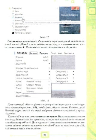 С тандартні
Paint
WoraPad
і Блокнот
Виконай»
3ac>6 зах*
Звукозап/сувач
Калькулятор
шВ чомачдний рядок
□
Эре* 1Й ТЄКС' зилів npoaoro формат
Зображення
Музика
Мал. 17
Спливаюче меню може з’являтися при наведенні вказівника
миші на потрібний пункт меню, якщо поруч з назвою меню міс­
титься символ ►. Спливаюче меню складається з підменю.
ПОЧАТОК Режим Прогрес
Впоаза Alt-1
Фраз/
А
Додатково
Швидке ознайомлення
Повний курс
Закріплення
Цифр/і символи
Alt-2
Різне
Супес
Спеце
Редак
Вказів^1нальи
Середні пальці
Безіменні пальт
Мізинці
Опції Учні Допомога
Складність 1
Складність 2
Складність З
Додати фрази...
Мал. 18
Для того щоб обрати рівень вправ у вікні програми клавіатур­
ного тренажера (мал. 18), необхідно обрати меню Режим, далі
Повний курс і потім по черзі вибрати рівень складності у трьох
підменю.
Кожен об’єкт має своє контекстне меню. Виклик контекстного
меню здійснюється, як правило, клацанням правої кнопки миші
на вибраному об’єкті. Для зручності до контекстного меню вклю­
чають список основних властивостей об’єкта та вказівок для дій,
які можна з ним виконувати.
85
 