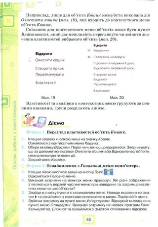 I
A Наприклад, лише для об’єкта Кошик може бути виконана дія
Очистити кошик (мил. 19), яка входить до контекстного меню
об’єкта Кошик.
Спільним для контекстного меню об’єктів може бути пункт
Властивості, який дає можливість переглянути чи змінити зна­
чення властивостей вибраного об’єкта (мал. 20).
Відкрити
<
о
Відкрити
Очистити кошик
Керування
г. Проверить ма вирусы
Підключити мережн/й диск...
Створити Яр/ІИК Відключити мережний диск...
Перейменувати Створити ярлик
Видалити
Властивості Перейменувати
Властивості
Мал. 19 Мал. 20
Властивості та вказівки в контекстних меню групують за пев­
ними ознаками, групи розділяють лінією.
5 <Т.; . ,----,
Ц В Д р Діємо
Перегляд властивостей об’єкта Кошик.
Клацни правою кнопкою миші на значку Кошик.
Ознайомся з контекстним меню Кошика.
Обери вказівку Відкрити. Переглянь вікно, що відкрилося. Зверни увагу,
що за допомогою вказівок Очистити Кошик або Відновити всі о б ’єкти,
можна виконувати певні дії.
Закрий вікно Кошика.
Ознайомлення з Головним меню комп’ютера.
Клацни лівою кнопкою миші на кнопці Пуск [”
Відкриється Головне меню.
Виконай затримку на пунктах меню праворуч. Які різні зображення
з'являються у верхній частині меню при наведенні та затримці вказів­
ника миші на цих об'єктах?
Знайди в списку пункти зі спливаючим меню. Наведи вказівник на зна­
чок ►та ознайомся з пунктами спливаючого меню. Порівняй їх зміст.
Здійсни затримку на пункті меню Усі програми. Відшукай та клацни на
пункті меню Стандартні. Виконай затримку на назвах програм Paint
Калькулятор, Блокнот та ознайомся зі змістом спливаючих підказок.
86
 