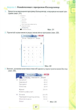 Запусти на виконання програму Калькулятор, клацнувши на назві про­
грами (мал. 21).
Стандарти -
Заіпї
Wo'0°a<3
-і Блокнот
3/*о*ати
Зас 6 захоплений Ора*мент,б
 Звунозаписувам
<алысулятор
gfl <oua«£»w Мая. 21
Прочитай назви меню в рядку меню вікна програми (мал. 22).
Ознайомлення з програмою Калькулятор.
Калькулятор • иЛ&иН
Зигляя Оеда'уваг-мя Довідка
0
; мс MR MS М - м
- СЕ C і % І
7
8 9 / * ?
4 Б 6 1/*
1
2 3
_
1 0
Мал. 22
Визнач, за якими властивостями об'єднано у групи пункти меню Вигляд
(мал. 23).
Ka.'iwcywrropJJt*^'
Вигляд Редагування Довідка
Alt-1
Ait-2
Alt-3
Alt-4
Звичайний
Інженерний
Програміст
Статис-ика
Журнал Ctrl—Н
Кількість цнор у групі
Основне Ctri—F4
Перетворення одиниць виміру Ctrl-U
Обчислення даних Ctrl-E
Аркуші 1 Мал. 23
87
 