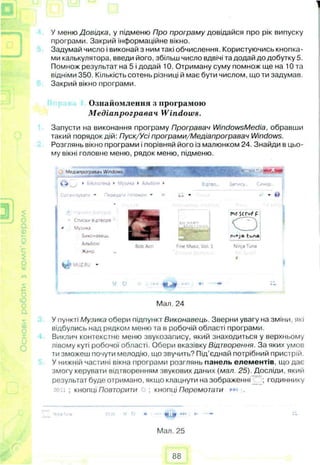 У меню Довідка, у підменю Про програму довідайся про рік випуску
програми. Закрий інформаційне вікно.
Задумай число і виконай з ним такі обчислення. Користуючись кнопка­
ми калькулятора, введи його, збільш число вдвічі та додай до добутку 5.
Помнож результат на 5 і додай 10. Отриману суму помнож ще на 10 та
відніми 350. Кількість сотень різниці й має бути числом, що ти задумав.
Закрий вікно програми.
Ознайомлення з програмою
Медіапрогравач Windows.
Запусти на виконання програму Програвач WindowsMedia, обравши
такий порядок дій: Пуск/Усі програми/Медіапрогравач Windows.
Розглянь вікно програми і порівняй його із малюнком 24. Знайди в цьо­
му вікні головне меню, рядок меню, підменю.
У пункті Музика обери підпункт Виконавець. Зверни увагу на зміни, які
відбулись над рядком меню та в робочій області програми.
Виклич контекстне меню звукозапису, який знаходиться у верхньому
лівому куті робочої області. Обери вказівку Відтворення. За яких умов
ти зможеш почути мелодію, що звучить? Під’єднай потрібний пристрій.
У нижній частині вікна програми розглянь панель елементів, що дає
змогу керувати відтворенням звукових даних (мал. 25). Досліди, який
результат буде отримано, якщо клацнути на зображенні ; годиннику
. ; кнопці Повторити ; кнопці Перемога ти .
-• -
Мал. 25
Симхр..
- С пис» * В йТВОре
Музика
Зиконавеив
Альбой
Жанр
BobАоі fine Muse Vol. 1
mrscruf р
0
nioja tone
Ninja Tuna
1
Мал. 24
88
 