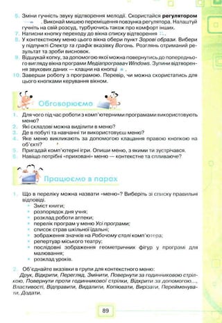Зміни гучність звуку відтворення мелодії. Скористайся регулятором
. Виконай мишею переміщення повзунка регулятора. Налаштуй
гучніть на свій розсуд, турбуючись також про комфорт інших.
Натисни кнопку переходу до вікна списку відтворення
У контекстному меню цього вікна обери пункт Зорові образи. Вибери
у підпункті Спектр та графік вказівку Вогонь. Розглянь отриманий ре­
зультат та зроби висновок.
Відшукай копку, за допомогою якої можна повернутись до попередньо­
го вигляду вікна програми Медіапрогравач Windows. Зупини відтворен­
ня звукових даних— клацни на кнопці
Заверши роботу з програмою. Перевір, чи можна скористатись для
цього кнопками керування вікном.
Для чого підчас роботи з комп’ютерними програмами використовують
меню?
Які складові можна виділити в меню?
Де в побуті та навчанні ти використовуєш меню?
Яке меню викликають за допомогою клацання правою кнопкою на
об’єкті?
Пригадай комп’ютерні ігри. Опиши меню, з якими ти зустрічався.
Навіщо потрібні «приховані» меню — контекстне та спливаюче?
Що в переліку можна назвати «меню»? Виберіть зі списку правильні
відповіді.
Зміст книги;
розпорядок дня учня;
розклад роботи аптеки;
перелік програм у меню Усі програми;
список страв шкільної їдальні;
зображення значків на Робочому столі комп’юіера;
репертуар міського театру:
послідовні зображення геометричних фігур у програмі для
малювання;
розклад уроків.
Об’єднайте вказівки в групи для контекстного меню:
Друк, Відкрити, Перегляд, Змінити, Повернути за годинниковою стріл­
кою. Повернути проти годинникової стрілки, Відкрити за допомогою...,
Властивості, Відправити, Видалити, Копіювати, Вирізати. Перейменува­
ти, Додати.
89
 