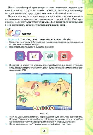 Деякі клавіатурні тренажери мають початкові вправи для
ознайомлення з групами клавіш, використання під час набору
всіх десяти пальців рук, для зменшення кількості помилок.
Окрім клавіатурних тренажерів, є програми для вдосконален­
ня навичок, наприклад математичних, — усної лічби. Такі тре­
нажери називають математичними. Щоб навчитися виконувати
різні дії мишею, використовують тренажери миші.
Ті ' в
Діємо
Клавіатурний тренажер для початківців.
Завантаж програму GCompris, двічі клацнувши на значку програми на
Робочому столі комп’ютера.
Перейди до гри Падаючі букви за схемою:
Відшукай на клавіатурі клавішу з такою ж буквою, що падає згори до­
низу. Введи літеру з клавіатури, доки буква не впала за межі вікна про­
грами (мал. 29).
Мал. 29
Май на увазі, що швидкість переміщення букв весь час зростатиме.
Згодом з ’являться великі букви. Щоб увести велику літеру, потрібно
одночасно натиснути клавішу Shift і потрібну клавішу з буквою.
Після завершення роботи коректно закрий вікно програми.
95
 